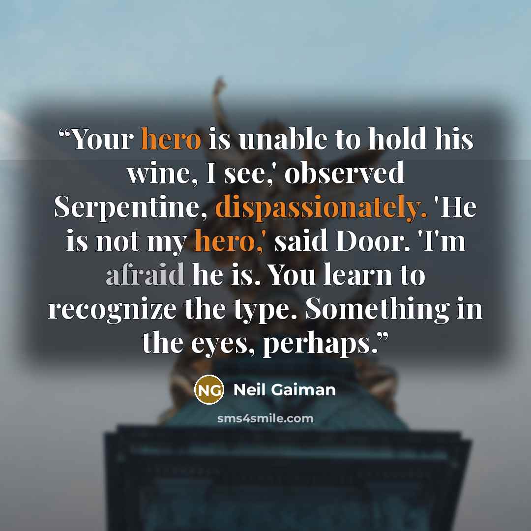 “Your hero is unable to hold his wine, I see,' observed Serpentine, dispassionately. 'He is not my hero,' said Door. 'I'm afraid he is. You learn to recognize the type. Something in the eyes, perhaps.” quote by Neil Gaiman