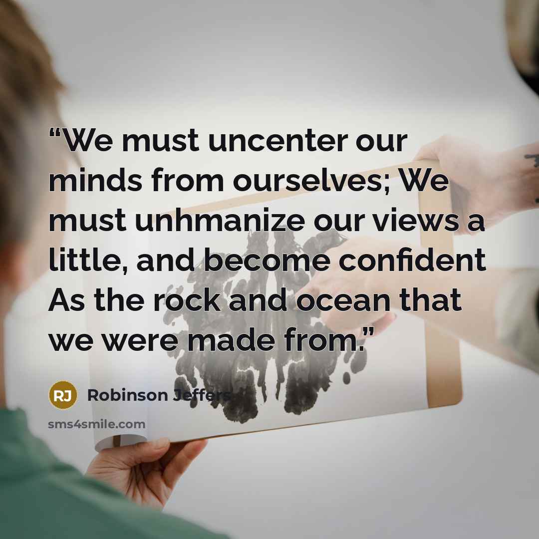 “We must uncenter our minds from ourselves; We must unhmanize our views a little, and become confident As the rock and ocean that we were made from.” quote by Robinson Jeffers