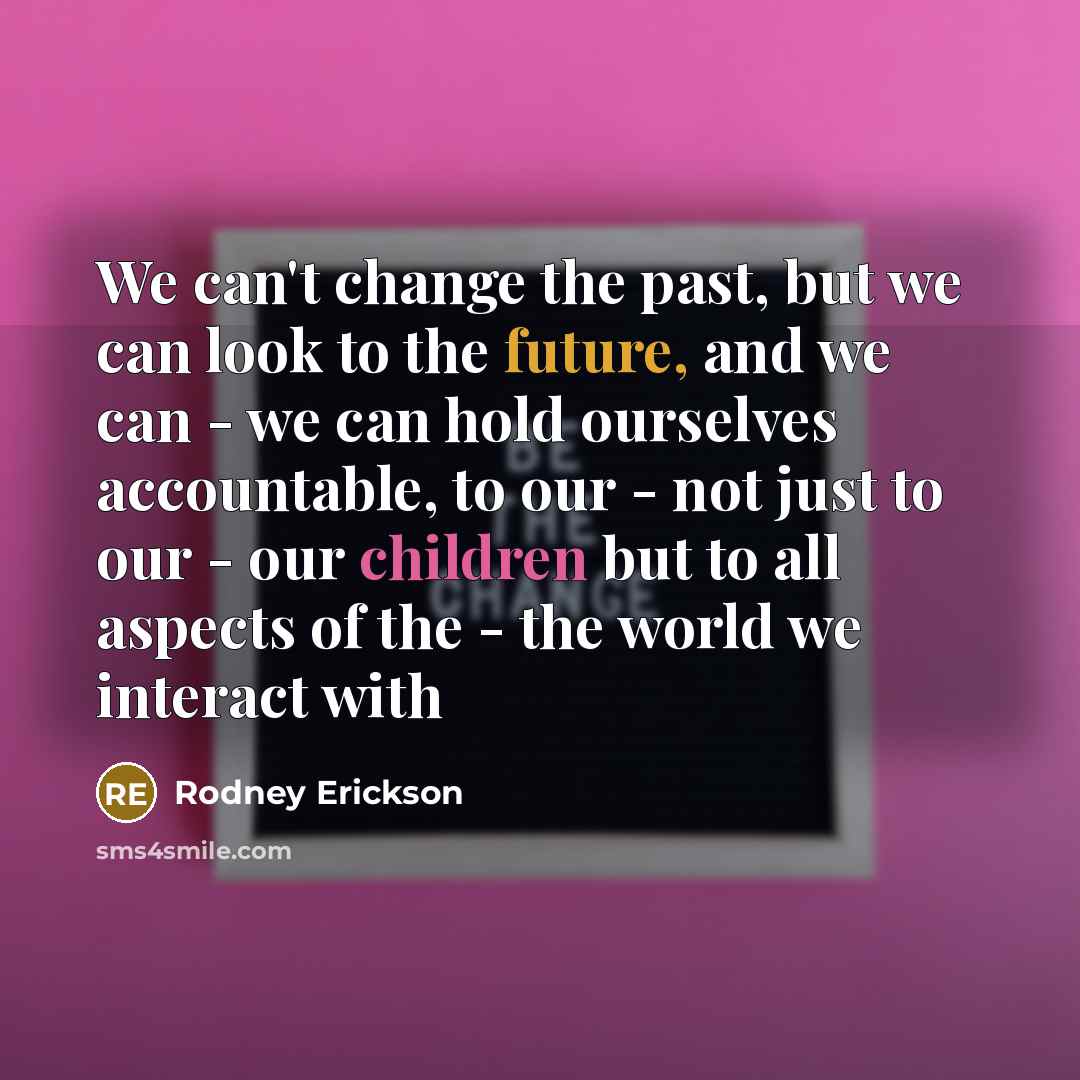 “We can't change the past, but we can look to the future, and we can - we can hold ourselves accountable, to our - not just to our - our children but to all aspects of the - the world we interact with” quote by Rodney Erickson