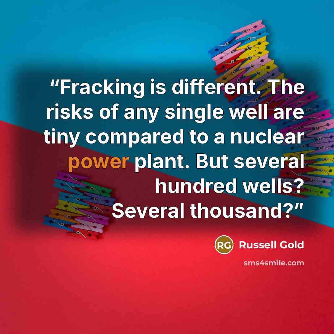 “Fracking is different. The risks of any single well are tiny compared to a nuclear power plant. But several hundred wells? Several thousand?” quote by Russell Gold