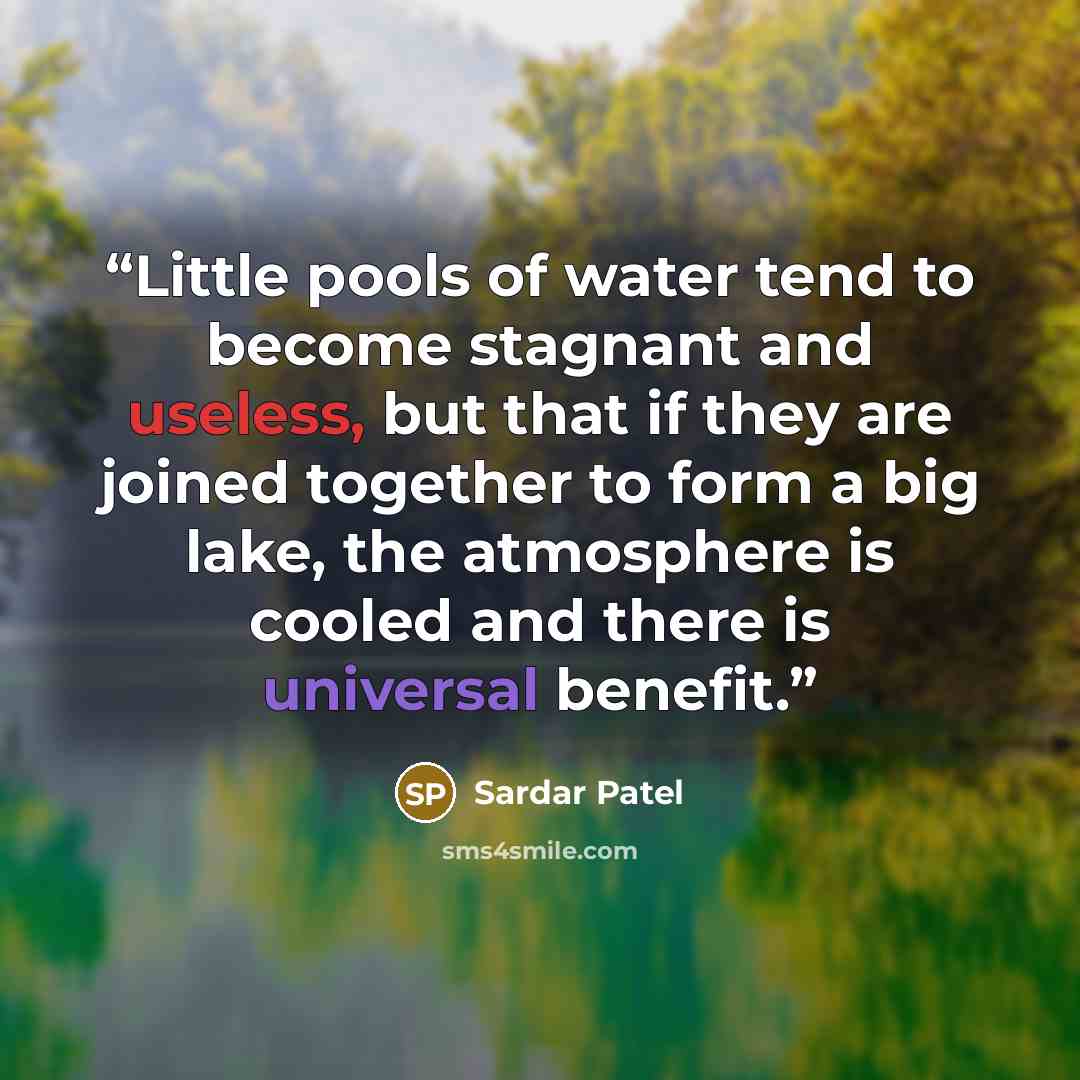 “Little pools of water tend to become stagnant and useless, but that if they are joined together to form a big lake, the atmosphere is cooled and there is universal benefit.” quote by Sardar Patel
