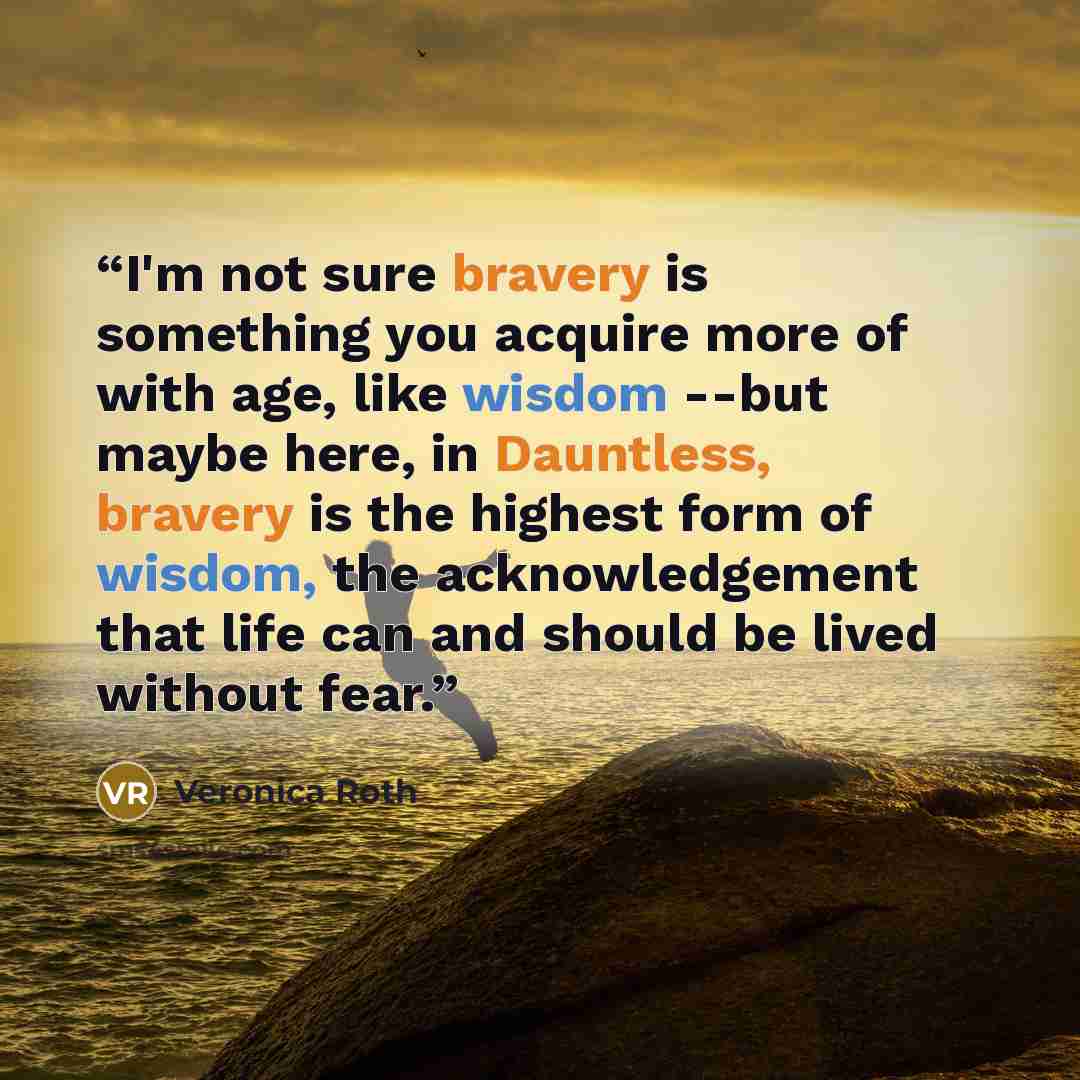 “I'm not sure bravery is something you acquire more of with age, like wisdom --but maybe here, in Dauntless, bravery is the highest form of wisdom, the acknowledgement that life can and should be lived without fear.” quote by Veronica Roth