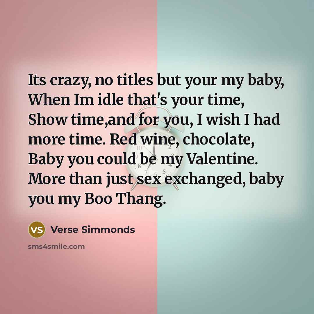 “Its crazy, no titles but your my baby, When Im idle that's your time, Show time,and for you, I wish I had more time. Red wine, chocolate, Baby you could be my Valentine. More than just sex exchanged, baby you my Boo Thang.” quote by Verse Simmonds
