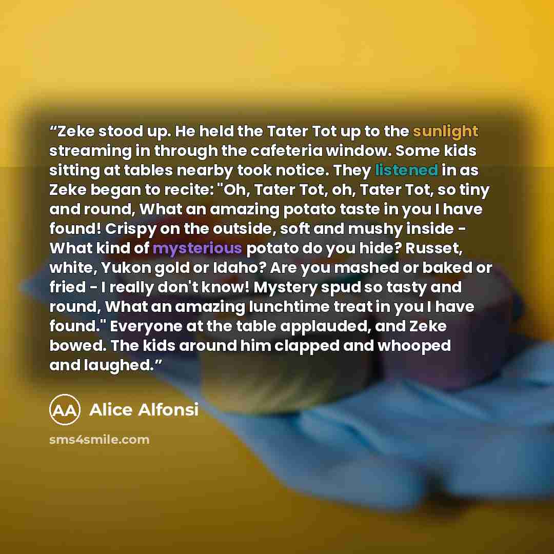 “Zeke stood up. He held the Tater Tot up to the sunlight streaming in through the cafeteria window. Some kids sitting at tables nearby took notice. They listened in as Zeke began to recite: "Oh, Tater Tot, oh, Tater Tot, so tiny and round, What an amazing potato taste in you I have found! Crispy on…” quote by Alice Alfonsi