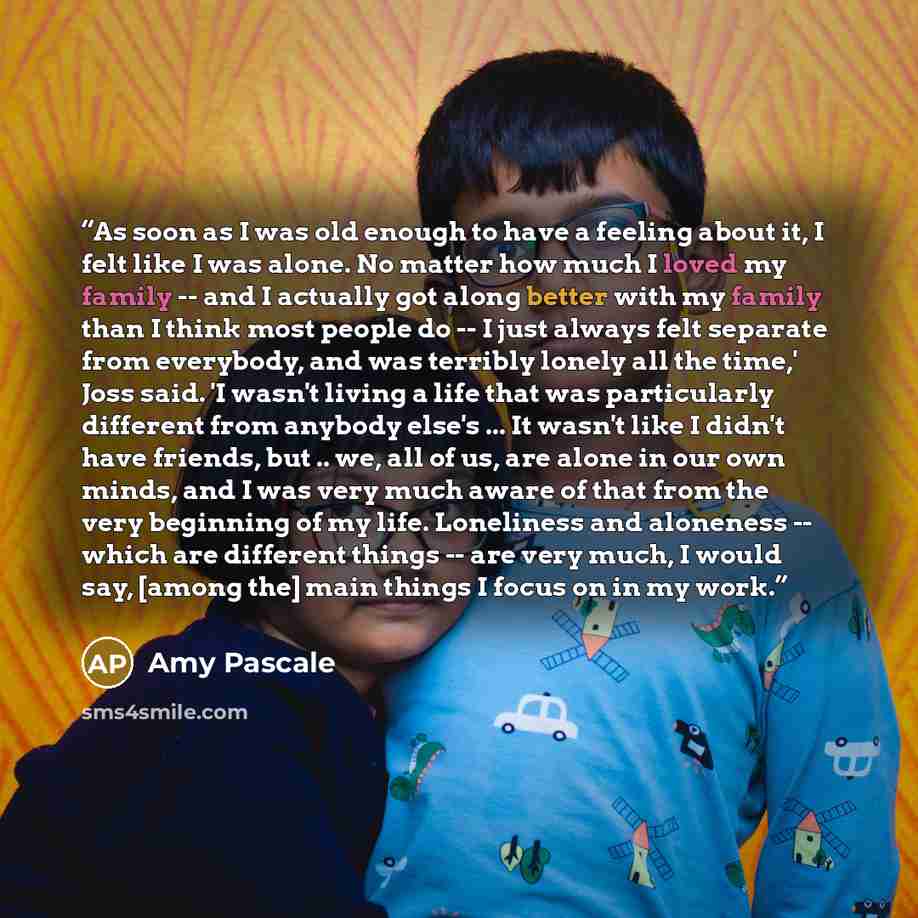 “As soon as I was old enough to have a feeling about it, I felt like I was alone. No matter how much I loved my family -- and I actually got along better with my family than I think most people do -- I just always felt separate from everybody, and was terribly lonely all the time,' Joss said. 'I…” quote by Amy Pascale