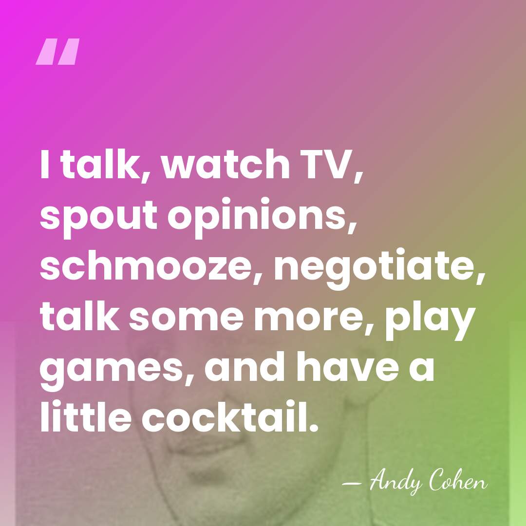I talk, watch TV, spout opinions, schmooze, negotiate, talk some more, play&hellip; - Andy Cohen