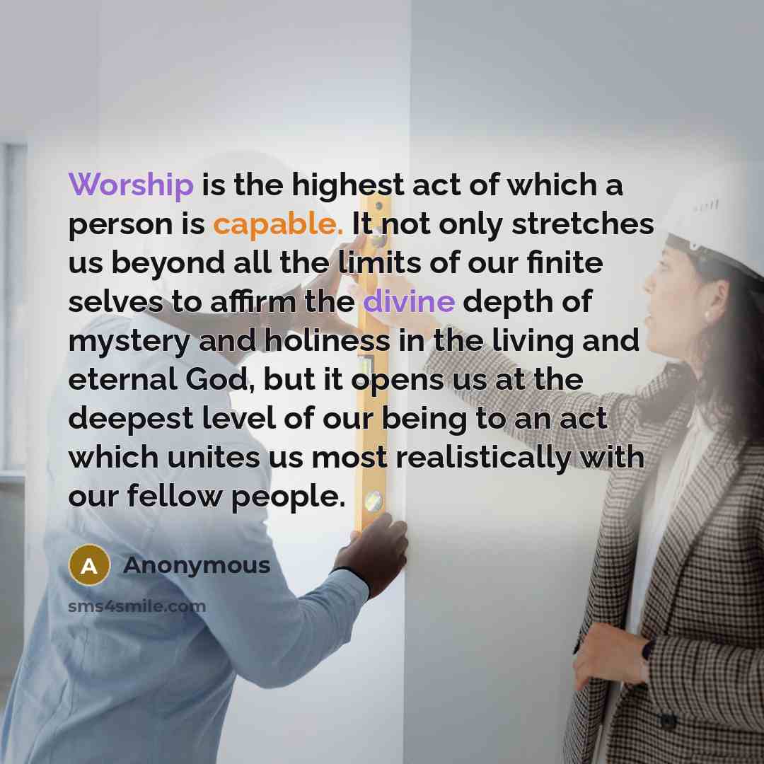 “Worship is the highest act of which a person is capable. It not only stretches us beyond all the limits of our finite selves to affirm the divine depth of mystery and holiness in the living and eternal God, but it opens us at the deepest level of our being to an act which unites us most…” quote by Anonymous