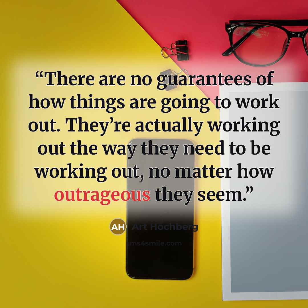 “There are no guarantees of how things are going to work out. They’re actually working out the way they need to be working out, no matter how outrageous they seem.” quote by Art Hochberg
