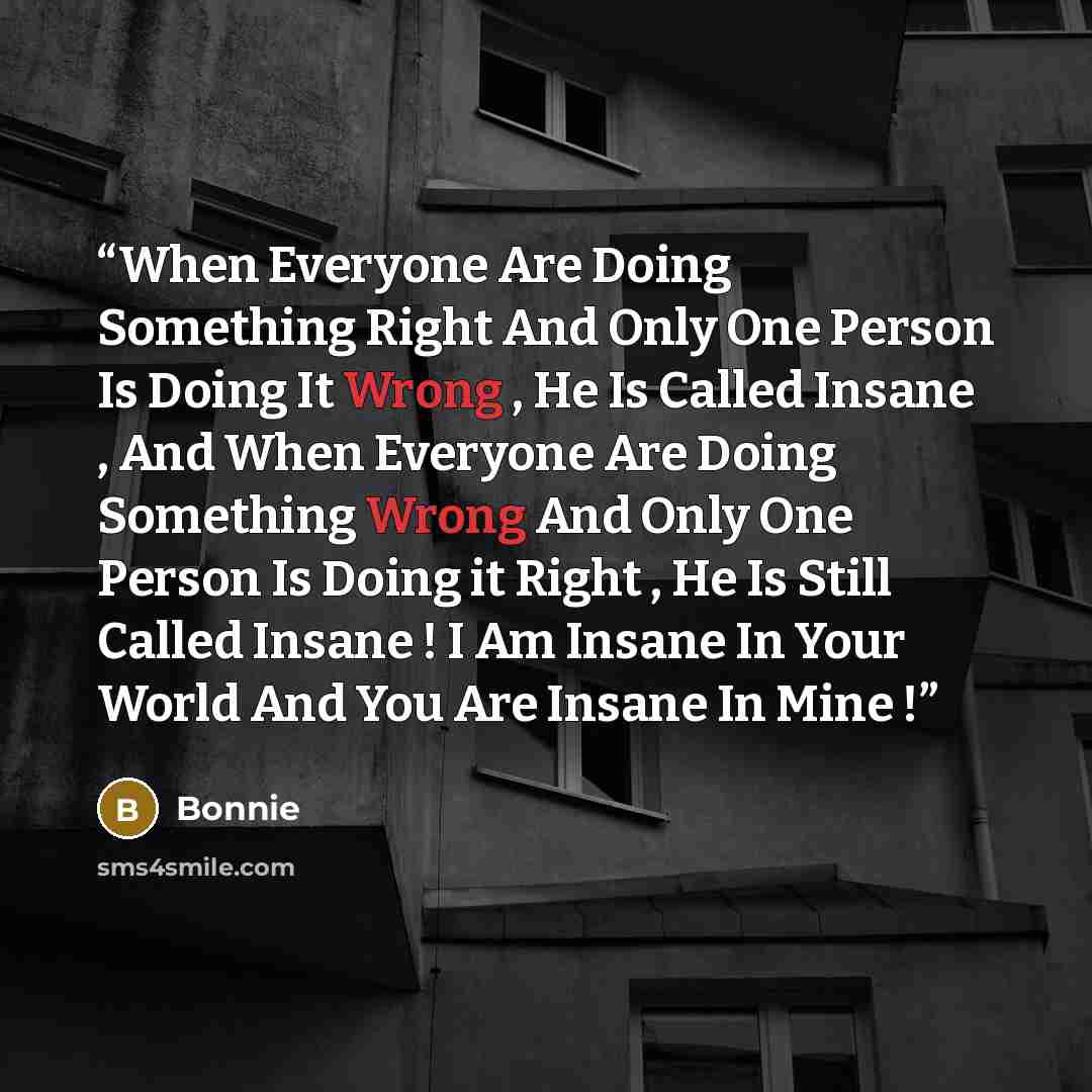 “When Everyone Are Doing Something Right And Only One Person Is Doing It Wrong , He Is Called Insane , And When Everyone Are Doing Something Wrong And Only One Person Is Doing it Right , He Is Still Called Insane ! I Am Insane In Your World And You Are Insane In Mine !” quote by Bonnie