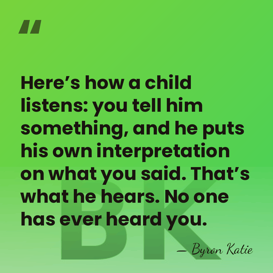Here’s how a child listens: you tell him something, and he puts&hellip; - Byron Katie