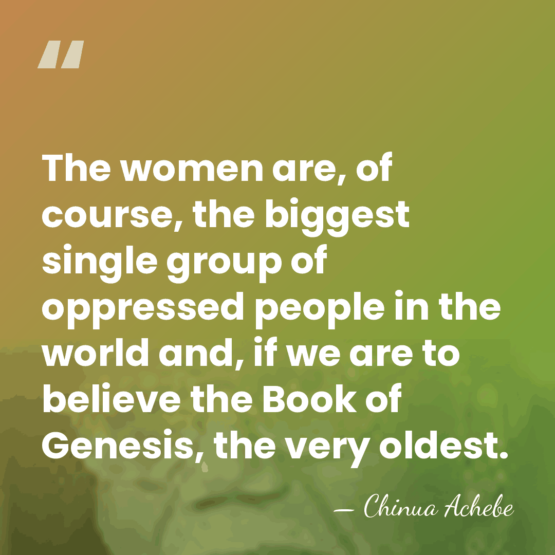The women are, of course, the biggest single group of oppressed people&hellip; - Chinua Achebe