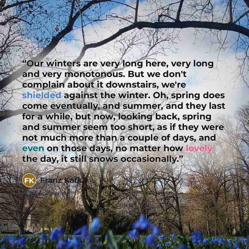 “Our winters are very long here, very long and very monotonous. But we don't complain about it downstairs, we're shielded against the winter. Oh, spring does come eventually, and summer, and they last for a while, but now, looking back, spring and summer seem too short, as if they were not much…” quote by Franz Kafka