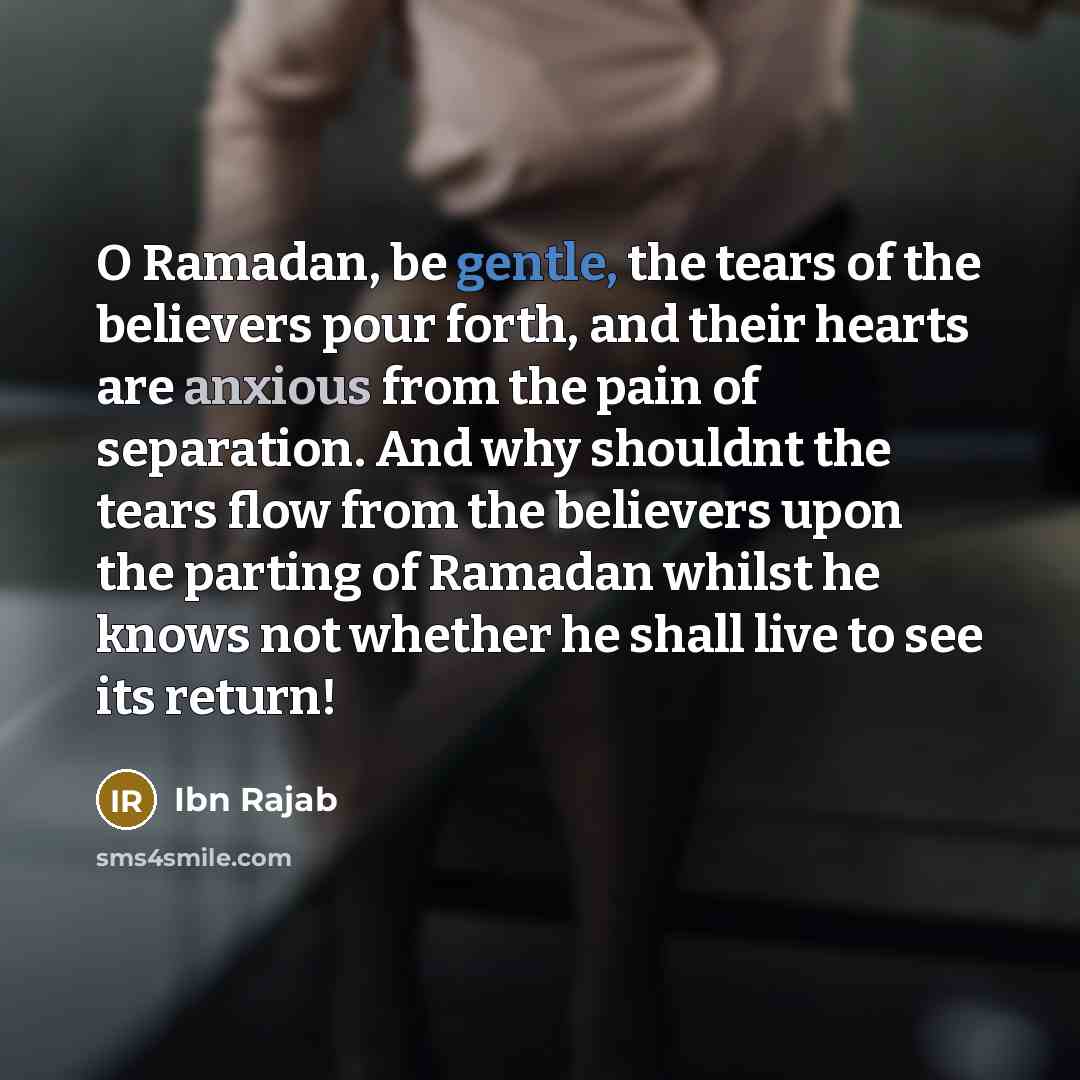 “O Ramadan, be gentle, the tears of the believers pour forth, and their hearts are anxious from the pain of separation. And why shouldnt the tears flow from the believers upon the parting of Ramadan whilst he knows not whether he shall live to see its return!” quote by Ibn Rajab