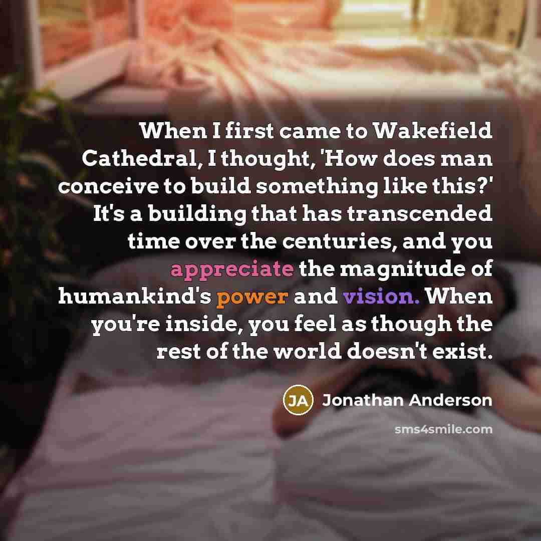 “When I first came to Wakefield Cathedral, I thought, 'How does man conceive to build something like this?' It's a building that has transcended time over the centuries, and you appreciate the magnitude of humankind's power and vision. When you're inside, you feel as though the rest of the world…” quote by Jonathan Anderson