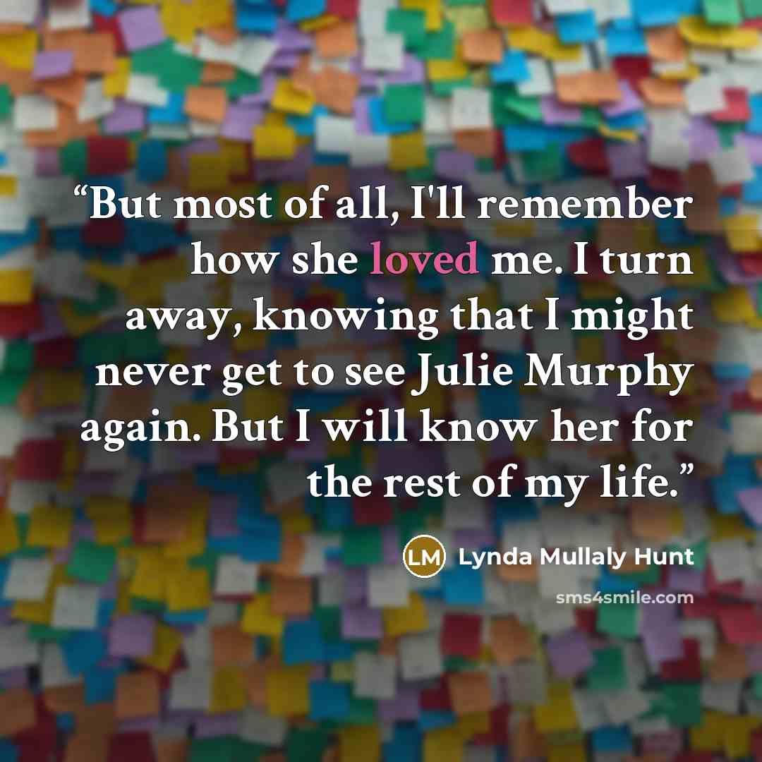 “But most of all, I'll remember how she loved me. I turn away, knowing that I might never get to see Julie Murphy again. But I will know her for the rest of my life.” quote by Lynda Mullaly Hunt