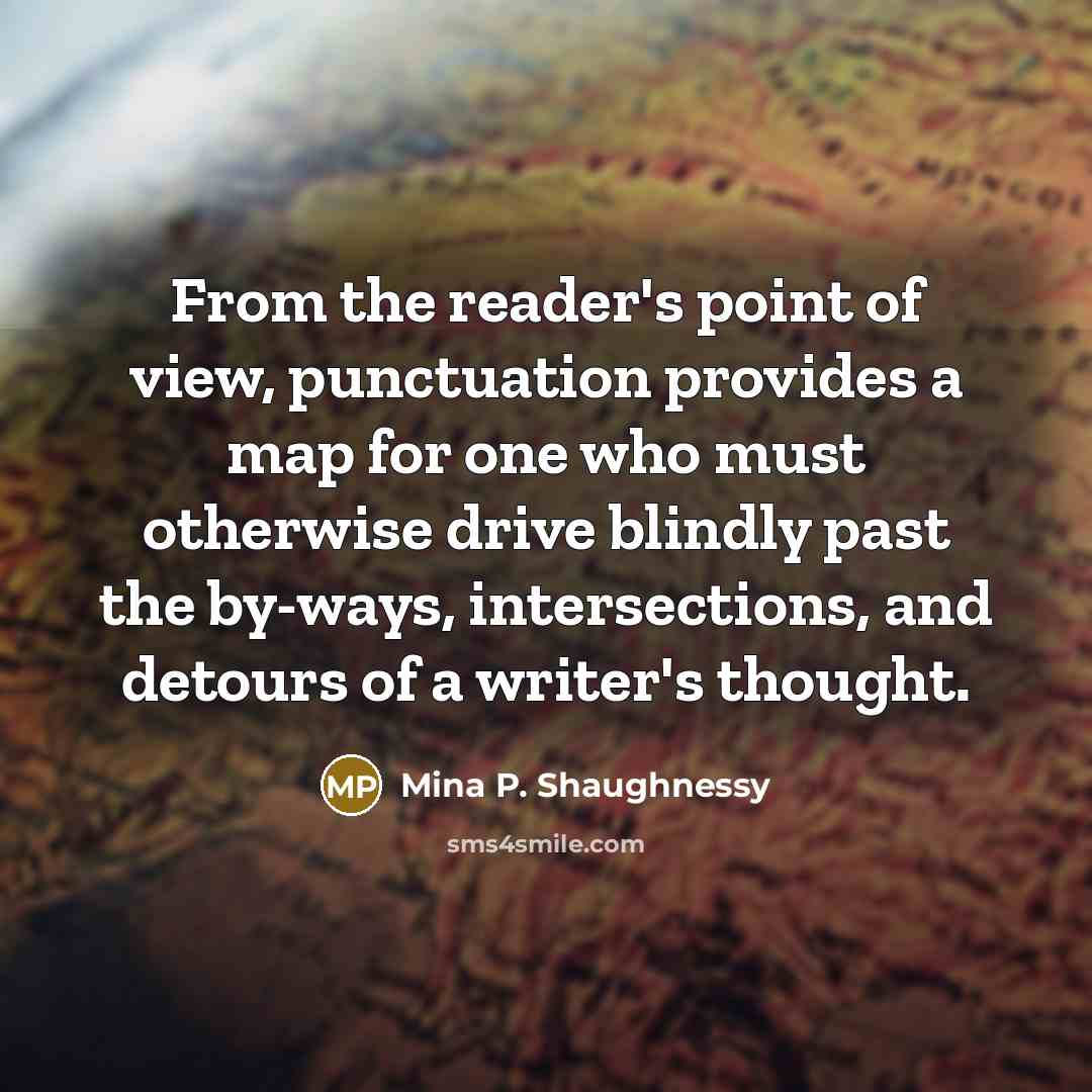 “From the reader's point of view, punctuation provides a map for one who must otherwise drive blindly past the by-ways, intersections, and detours of a writer's thought.” quote by Mina P. Shaughnessy