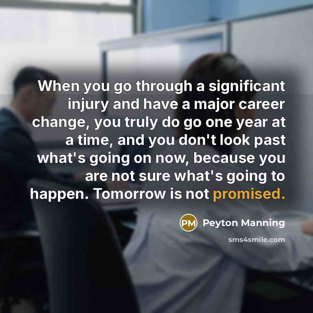 “When you go through a significant injury and have a major career change, you truly do go one year at a time, and you don't look past what's going on now, because you are not sure what's going to happen. Tomorrow is not promised.” quote by Peyton Manning