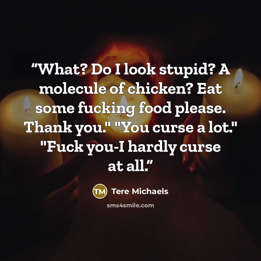 “What? Do I look stupid? A molecule of chicken? Eat some fucking food please. Thank you." "You curse a lot." "Fuck you-I hardly curse at all.” quote by Tere Michaels