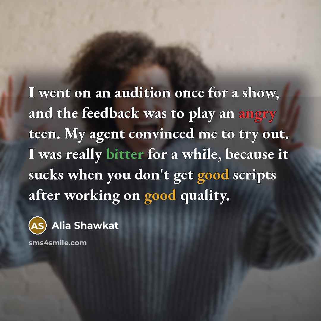 “I went on an audition once for a show, and the feedback was to play an angry teen. My agent convinced me to try out. I was really bitter for a while, because it sucks when you don't get good scripts after working on good quality.” quote by Alia Shawkat