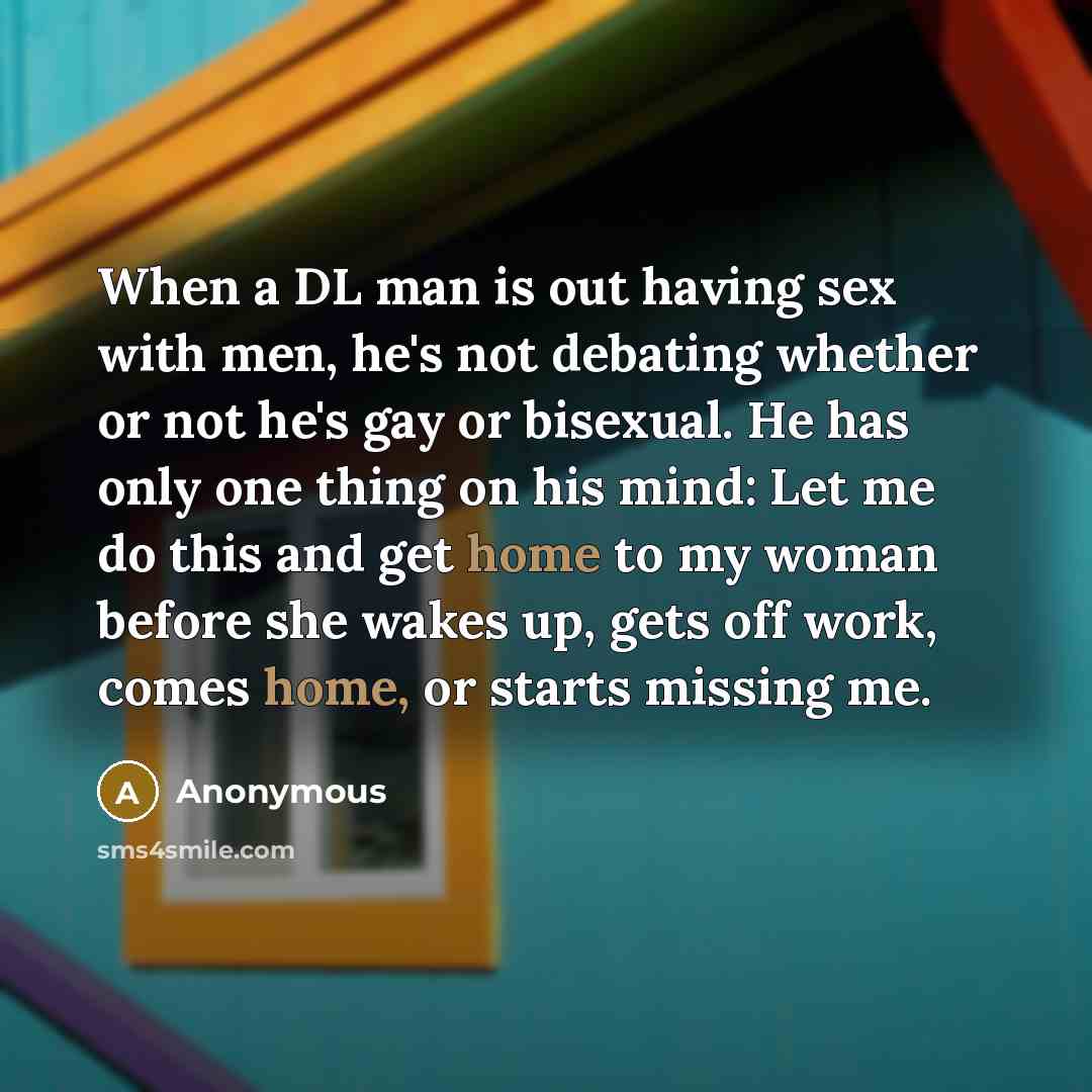 “When a DL man is out having sex with men, he's not debating whether or not he's gay or bisexual. He has only one thing on his mind: Let me do this and get home to my woman before she wakes up, gets off work, comes home, or starts missing me.” quote by Anonymous