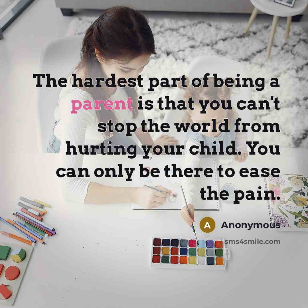 “The hardest part of being a parent is that you can't stop the world from hurting your child. You can only be there to ease the pain.” quote by Anonymous