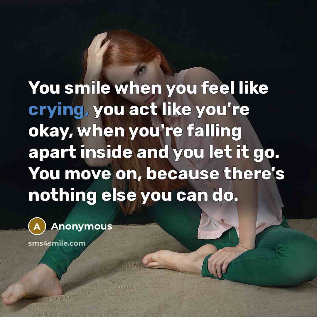 “You smile when you feel like crying, you act like you're okay, when you're falling apart inside and you let it go. You move on, because there's nothing else you can do.” quote by Anonymous