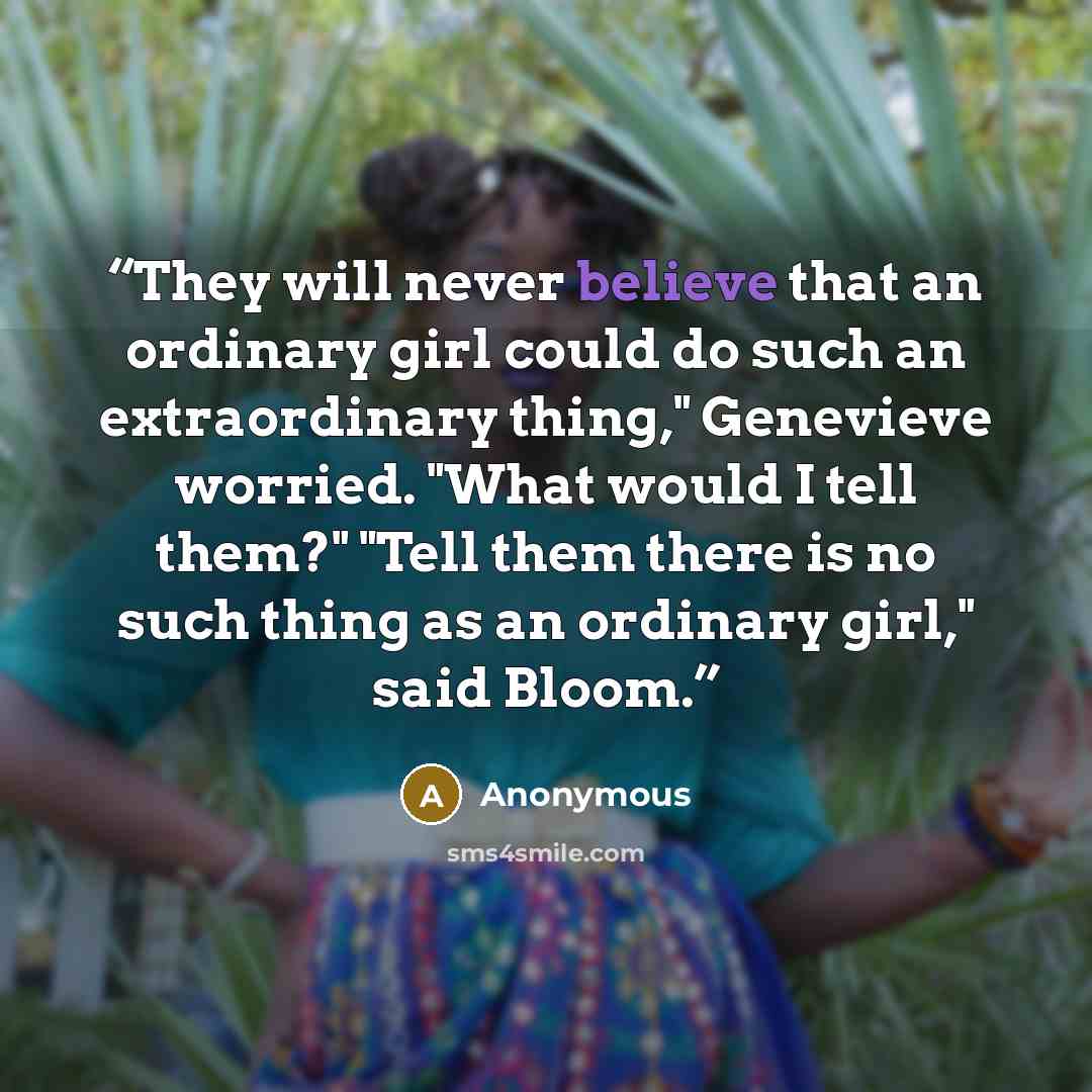 “They will never believe that an ordinary girl could do such an extraordinary thing," Genevieve worried. "What would I tell them?" "Tell them there is no such thing as an ordinary girl," said Bloom.” quote by Anonymous