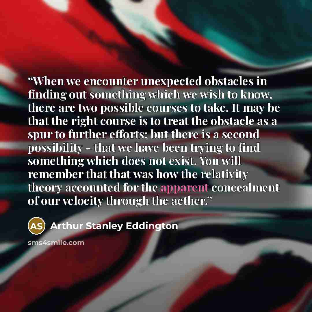 “When we encounter unexpected obstacles in finding out something which we wish to know, there are two possible courses to take. It may be that the right course is to treat the obstacle as a spur to further efforts; but there is a second possibility - that we have been trying to find something which…” quote by Arthur Stanley Eddington