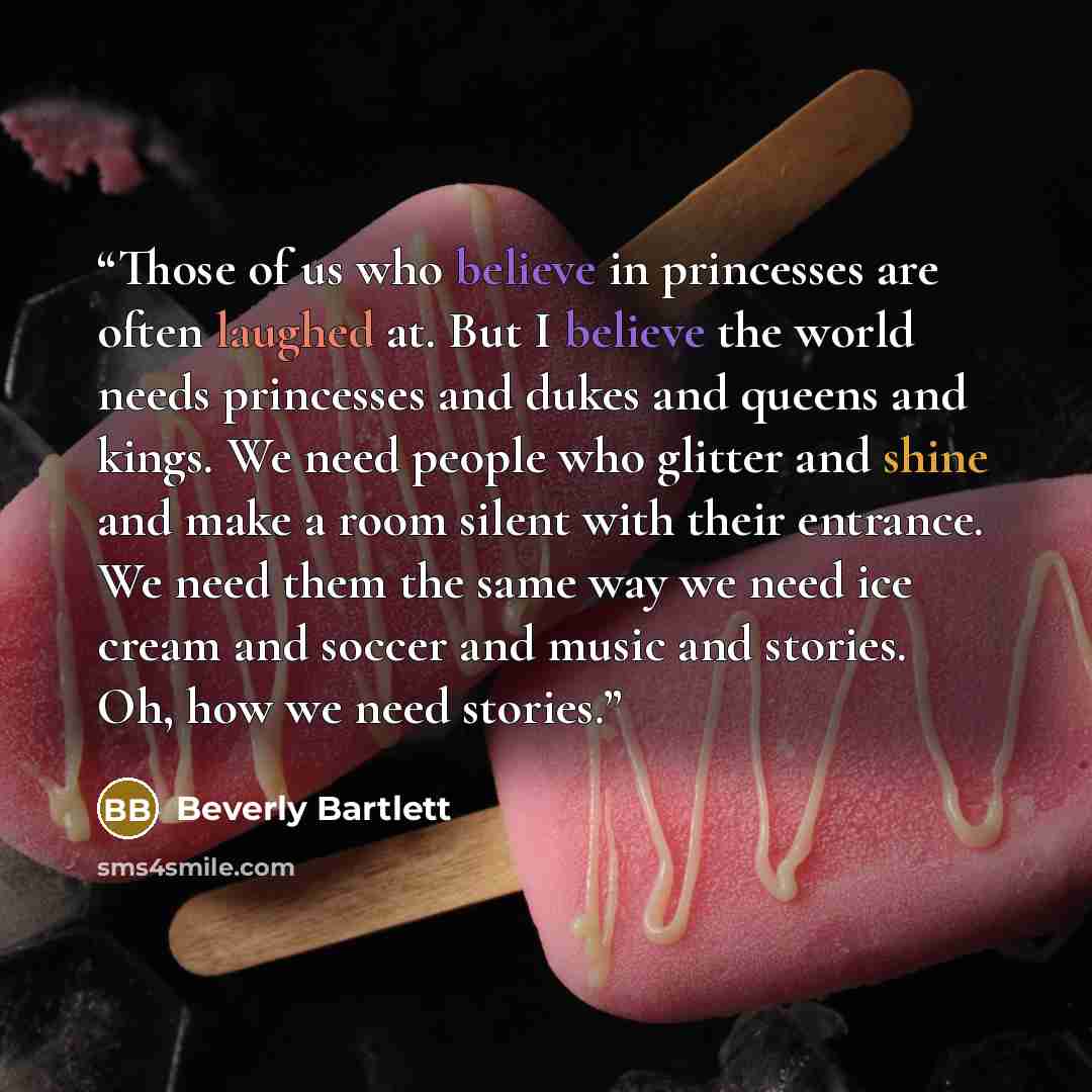 “Those of us who believe in princesses are often laughed at. But I believe the world needs princesses and dukes and queens and kings. We need people who glitter and shine and make a room silent with their entrance. We need them the same way we need ice cream and soccer and music and stories. Oh…” quote by Beverly Bartlett