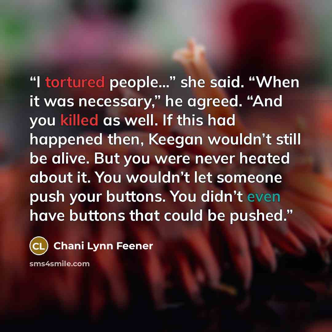 “I tortured people…” she said. “When it was necessary,” he agreed. “And you killed as well. If this had happened then, Keegan wouldn’t still be alive. But you were never heated about it. You wouldn’t let someone push your buttons. You didn’t even have buttons that could be pushed.” quote by Chani Lynn Feener