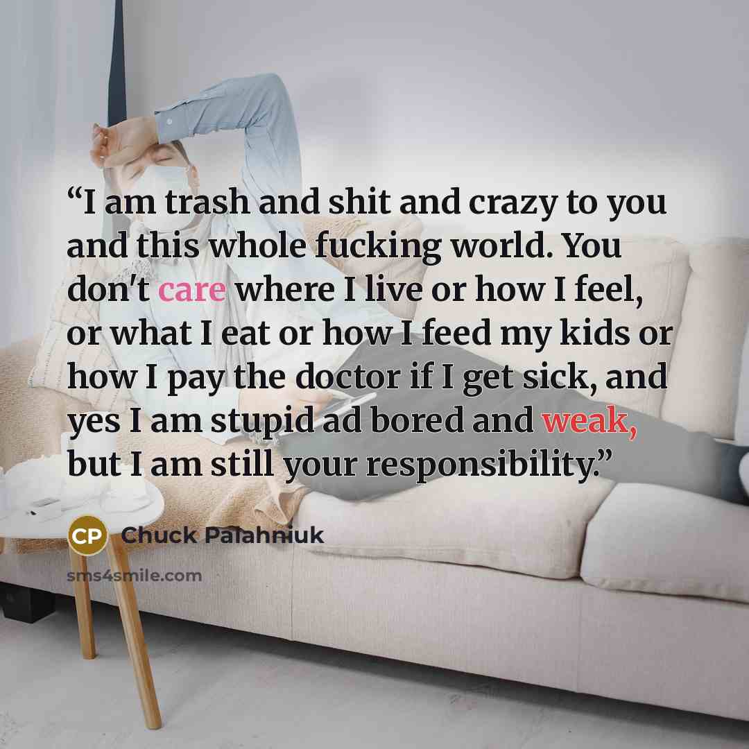 “I am trash and shit and crazy to you and this whole fucking world. You don't care where I live or how I feel, or what I eat or how I feed my kids or how I pay the doctor if I get sick, and yes I am stupid ad bored and weak, but I am still your responsibility.” quote by Chuck Palahniuk