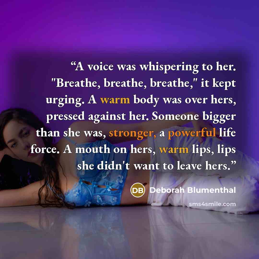 “A voice was whispering to her. "Breathe, breathe, breathe," it kept urging. A warm body was over hers, pressed against her. Someone bigger than she was, stronger, a powerful life force. A mouth on hers, warm lips, lips she didn't want to leave hers.” quote by Deborah Blumenthal