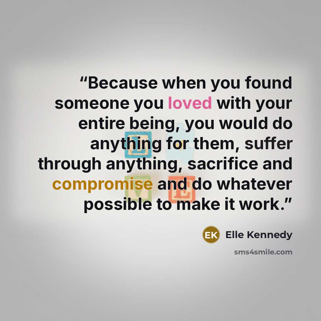 “Because when you found someone you loved with your entire being, you would do anything for them, suffer through anything, sacrifice and compromise and do whatever possible to make it work.” quote by Elle Kennedy