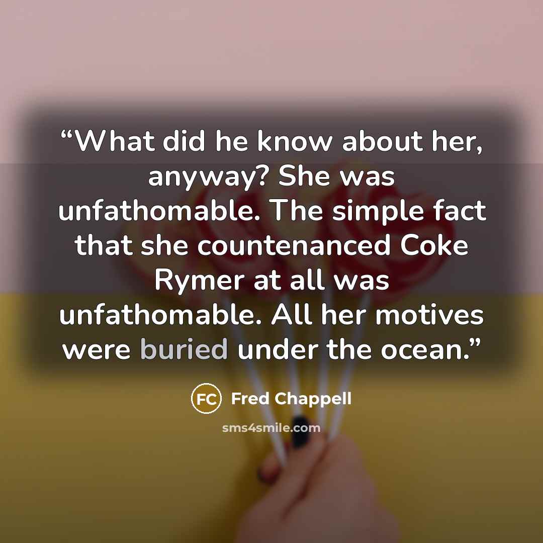 “What did he know about her, anyway? She was unfathomable. The simple fact that she countenanced Coke Rymer at all was unfathomable. All her motives were buried under the ocean.” quote by Fred Chappell