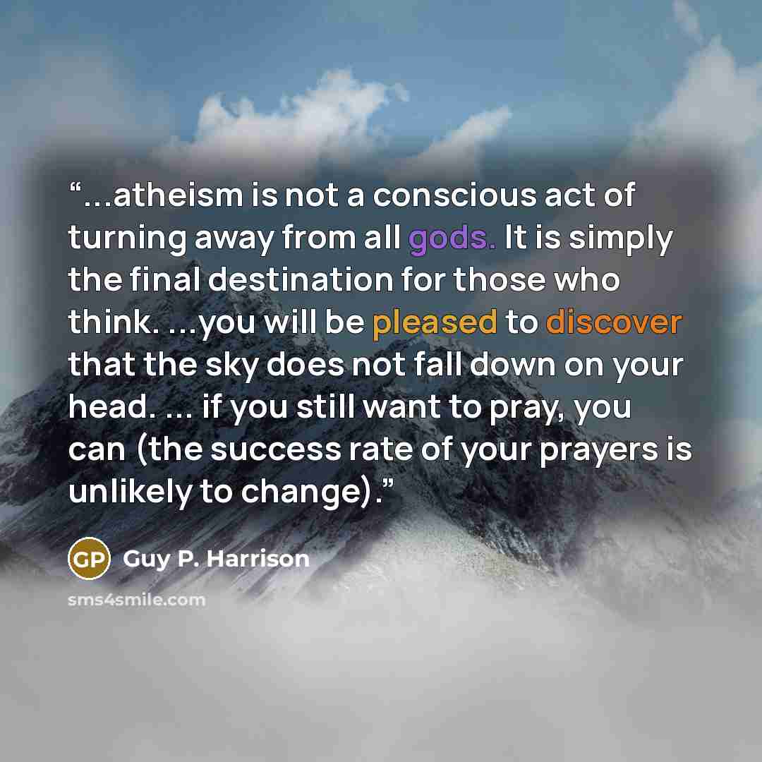 “...atheism is not a conscious act of turning away from all gods. It is simply the final destination for those who think. ...you will be pleased to discover that the sky does not fall down on your head. ... if you still want to pray, you can (the success rate of your prayers is unlikely to change).” quote by Guy P. Harrison