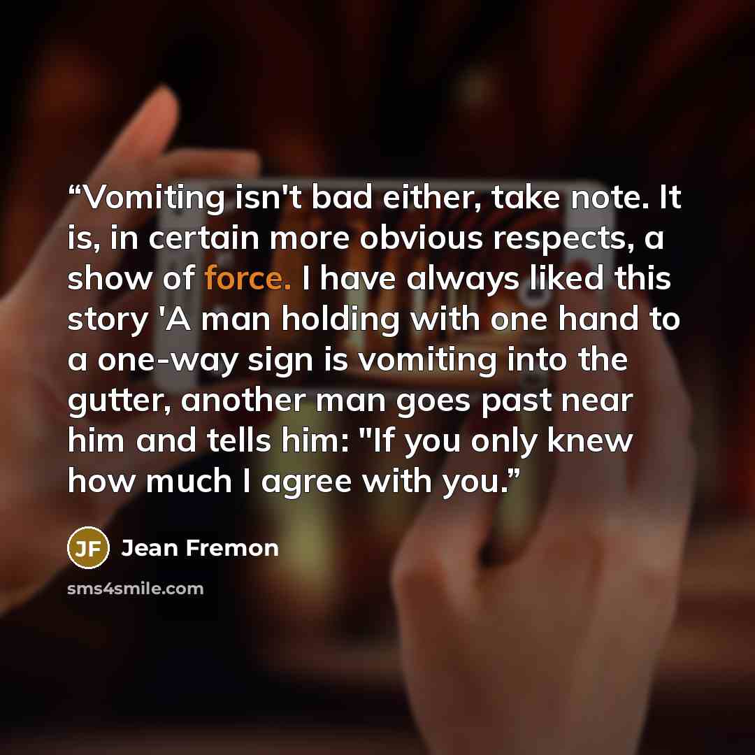 “Vomiting isn't bad either, take note. It is, in certain more obvious respects, a show of force. I have always liked this story 'A man holding with one hand to a one-way sign is vomiting into the gutter, another man goes past near him and tells him: "If you only knew how much I agree with you.” quote by Jean Fremon