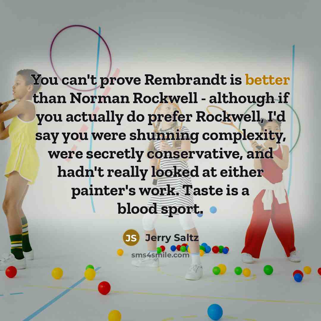 “You can't prove Rembrandt is better than Norman Rockwell - although if you actually do prefer Rockwell, I'd say you were shunning complexity, were secretly conservative, and hadn't really looked at either painter's work. Taste is a blood sport.” quote by Jerry Saltz