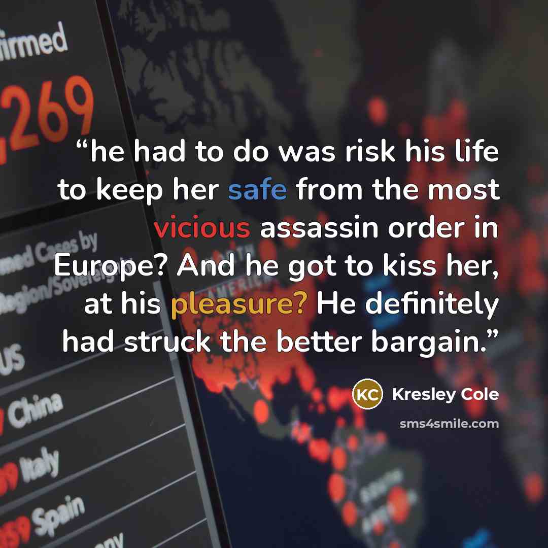 “he had to do was risk his life to keep her safe from the most vicious assassin order in Europe? And he got to kiss her, at his pleasure? He definitely had struck the better bargain.” quote by Kresley Cole
