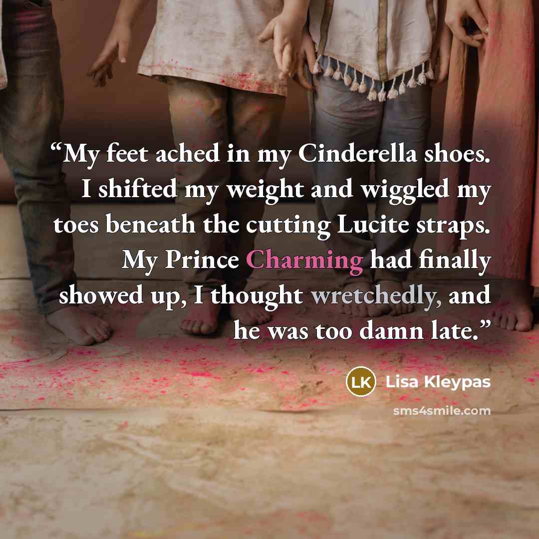 “My feet ached in my Cinderella shoes. I shifted my weight and wiggled my toes beneath the cutting Lucite straps. My Prince Charming had finally showed up, I thought wretchedly, and he was too damn late.” quote by Lisa Kleypas
