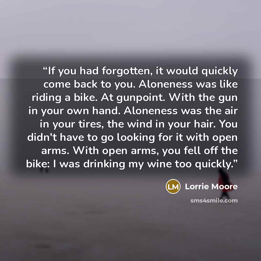 “If you had forgotten, it would quickly come back to you. Aloneness was like riding a bike. At gunpoint. With the gun in your own hand. Aloneness was the air in your tires, the wind in your hair. You didn't have to go looking for it with open arms. With open arms, you fell off the bike: I was…” quote by Lorrie Moore