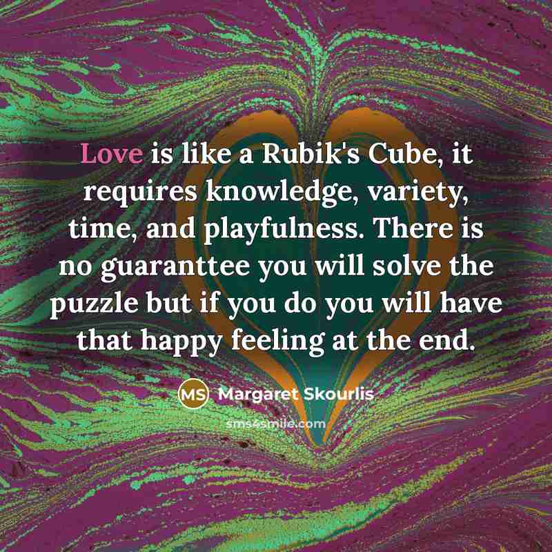 “Love is like a Rubik's Cube, it requires knowledge, variety, time, and playfulness. There is no guaranttee you will solve the puzzle but if you do you will have that happy feeling at the end.” quote by Margaret Skourlis