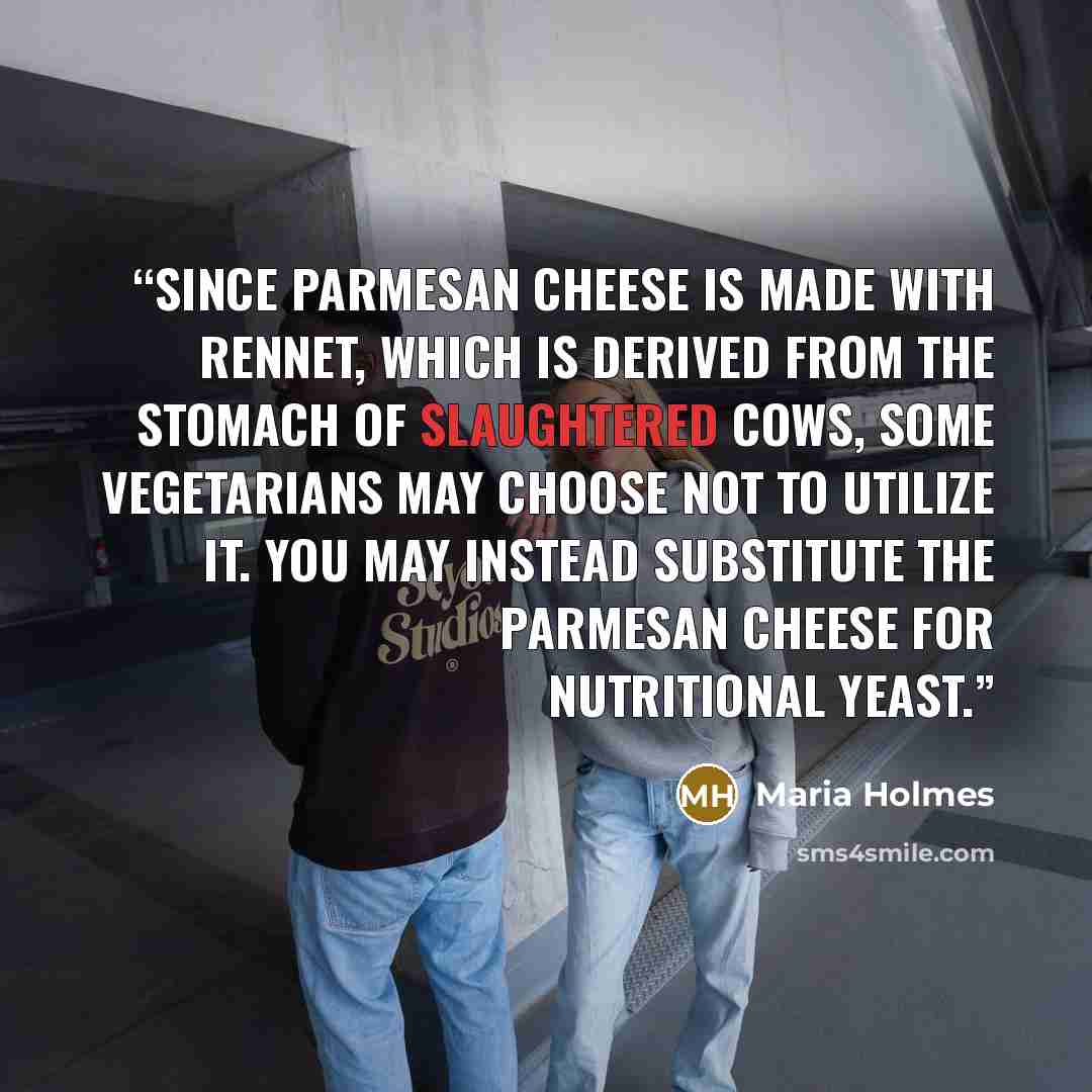 “Since Parmesan cheese is made with rennet, which is derived from the stomach of slaughtered cows, some vegetarians may choose not to utilize it. You may instead substitute the Parmesan cheese for nutritional yeast.” quote by Maria Holmes