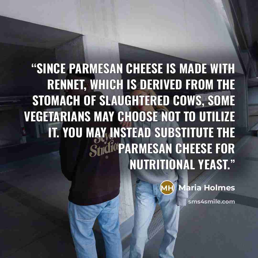 “Since Parmesan cheese is made with rennet, which is derived from the stomach of slaughtered cows, some vegetarians may choose not to utilize it. You may instead substitute the Parmesan cheese for nutritional yeast.” quote by Maria Holmes