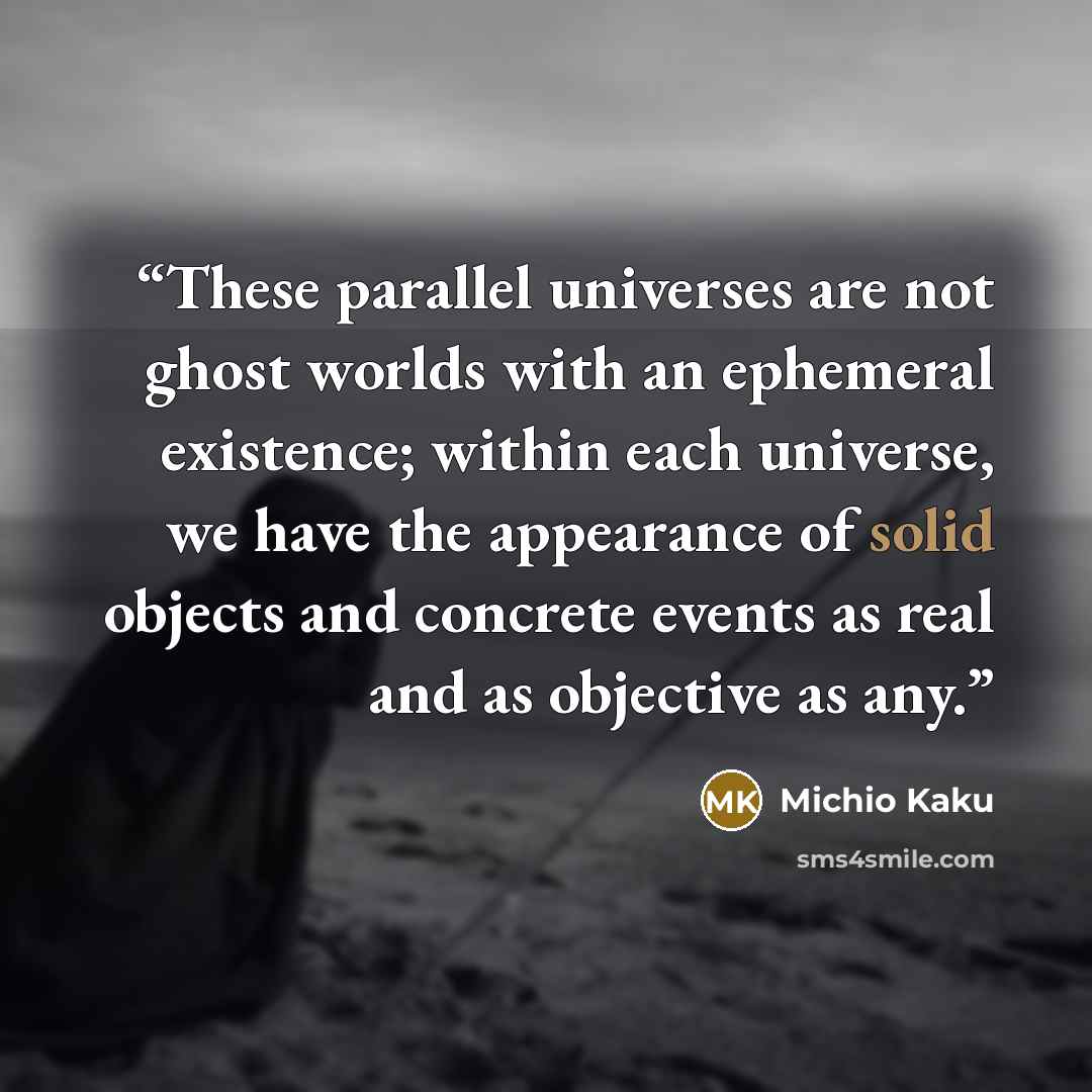 “These parallel universes are not ghost worlds with an ephemeral existence; within each universe, we have the appearance of solid objects and concrete events as real and as objective as any.” quote by Michio Kaku
