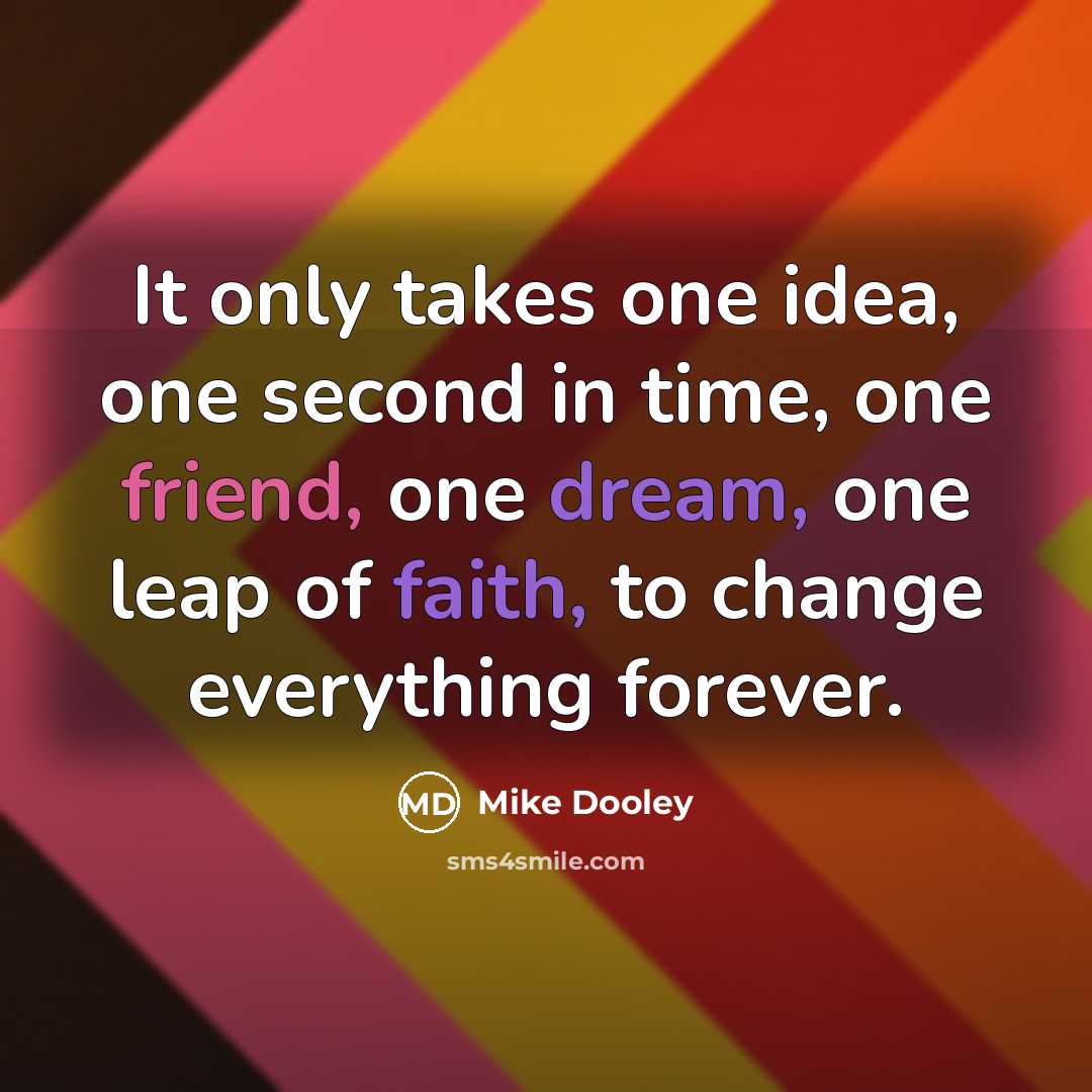 “It only takes one idea, one second in time, one friend, one dream, one leap of faith, to change everything forever.” quote by Mike Dooley