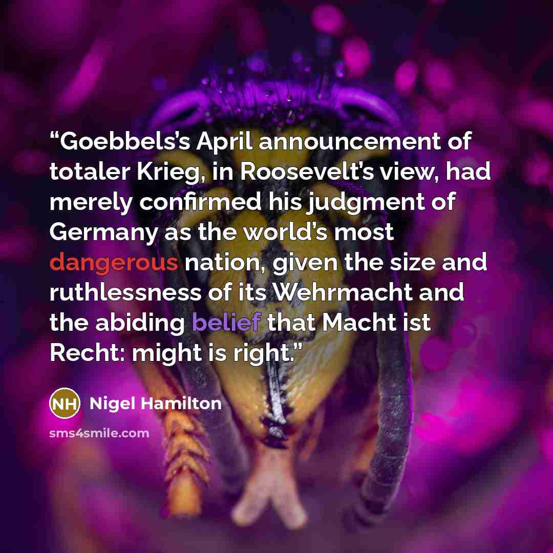 “Goebbels’s April announcement of totaler Krieg, in Roosevelt’s view, had merely confirmed his judgment of Germany as the world’s most dangerous nation, given the size and ruthlessness of its Wehrmacht and the abiding belief that Macht ist Recht: might is right.” quote by Nigel Hamilton