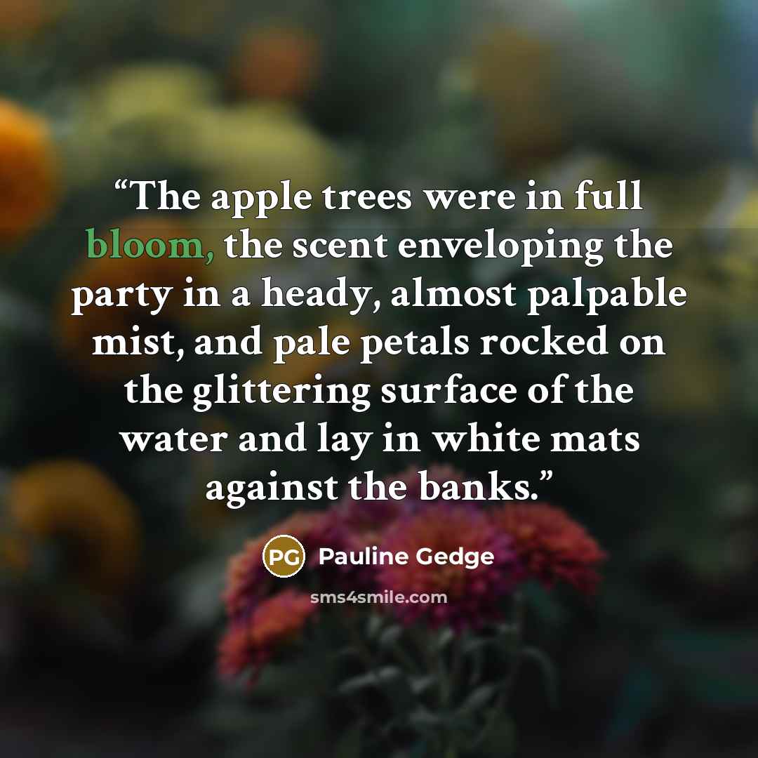 “The apple trees were in full bloom, the scent enveloping the party in a heady, almost palpable mist, and pale petals rocked on the glittering surface of the water and lay in white mats against the banks.” quote by Pauline Gedge