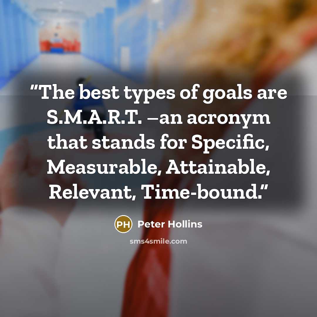 “The best types of goals are S.M.A.R.T. –an acronym that stands for Specific, Measurable, Attainable, Relevant, Time-bound.” quote by Peter Hollins