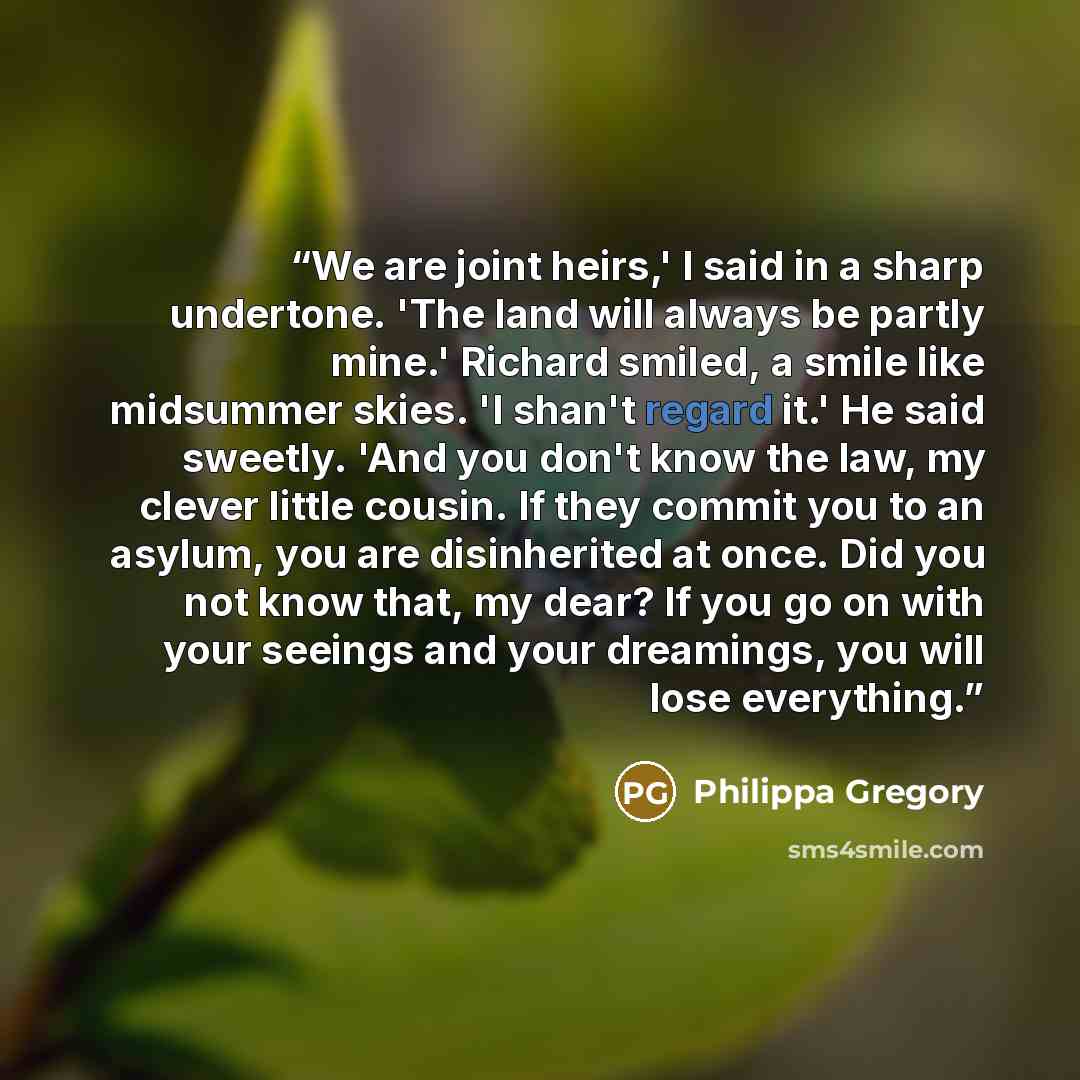 “We are joint heirs,' I said in a sharp undertone. 'The land will always be partly mine.' Richard smiled, a smile like midsummer skies. 'I shan't regard it.' He said sweetly. 'And you don't know the law, my clever little cousin. If they commit you to an asylum, you are disinherited at once. Did you…” quote by Philippa Gregory