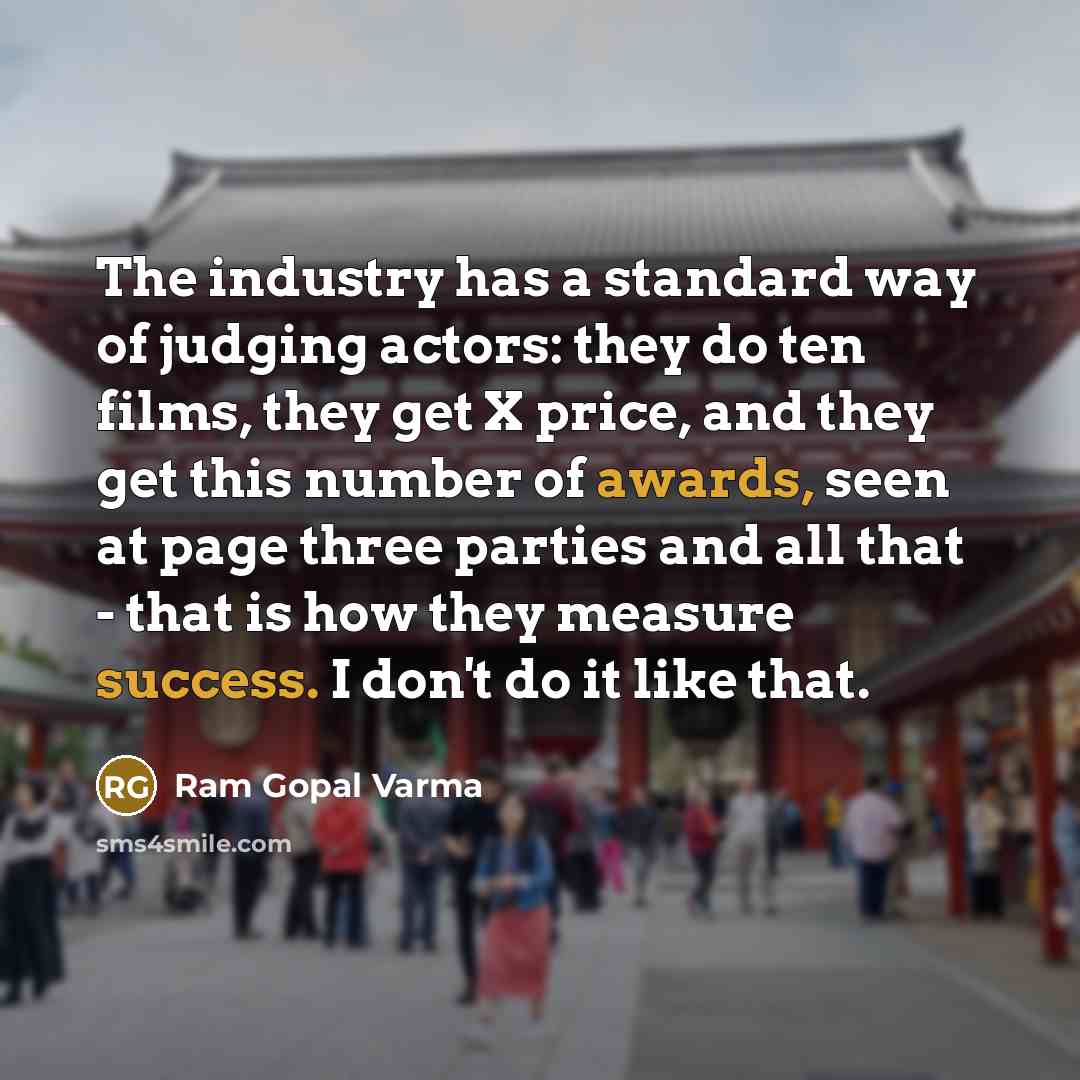 “The industry has a standard way of judging actors: they do ten films, they get X price, and they get this number of awards, seen at page three parties and all that - that is how they measure success. I don't do it like that.” quote by Ram Gopal Varma